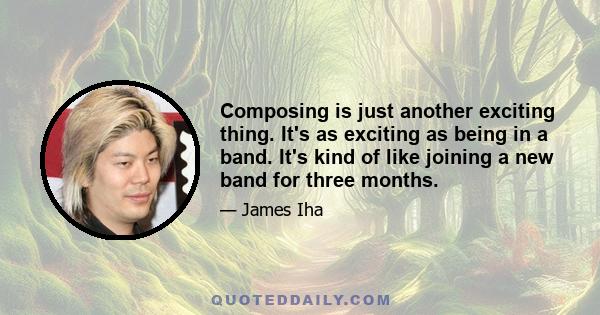 Composing is just another exciting thing. It's as exciting as being in a band. It's kind of like joining a new band for three months.