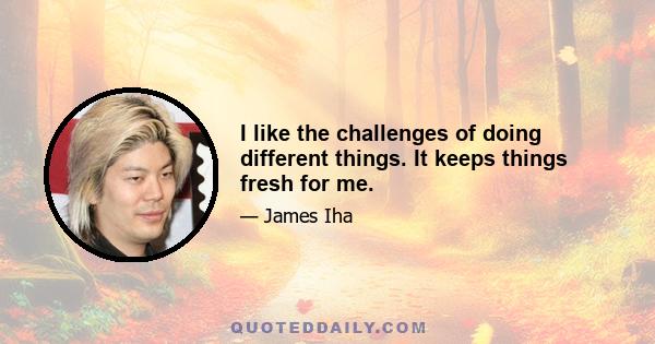 I like the challenges of doing different things. It keeps things fresh for me.