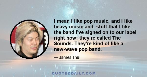 I mean I like pop music, and I like heavy music and, stuff that I like... the band I've signed on to our label right now; they're called The Sounds. They're kind of like a new-wave pop band.