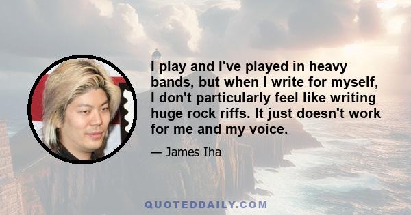 I play and I've played in heavy bands, but when I write for myself, I don't particularly feel like writing huge rock riffs. It just doesn't work for me and my voice.