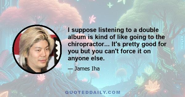 I suppose listening to a double album is kind of like going to the chiropractor... It's pretty good for you but you can't force it on anyone else.