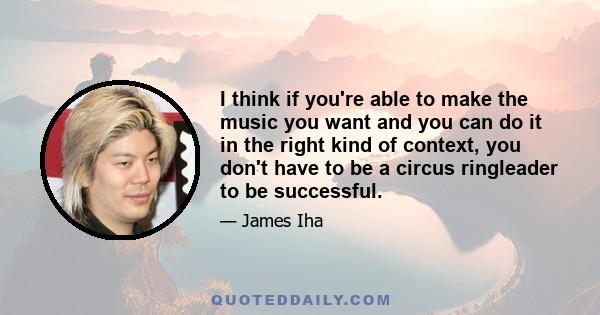 I think if you're able to make the music you want and you can do it in the right kind of context, you don't have to be a circus ringleader to be successful.