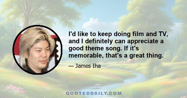 I'd like to keep doing film and TV, and I definitely can appreciate a good theme song. If it's memorable, that's a great thing.