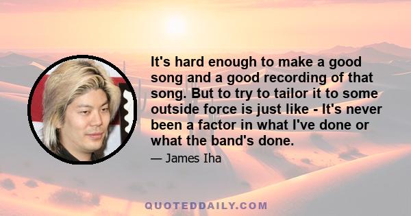 It's hard enough to make a good song and a good recording of that song. But to try to tailor it to some outside force is just like - It's never been a factor in what I've done or what the band's done.