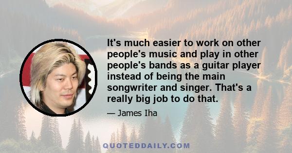 It's much easier to work on other people's music and play in other people's bands as a guitar player instead of being the main songwriter and singer. That's a really big job to do that.