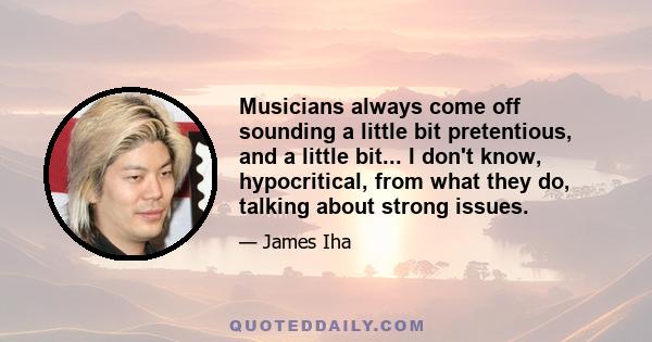 Musicians always come off sounding a little bit pretentious, and a little bit... I don't know, hypocritical, from what they do, talking about strong issues.