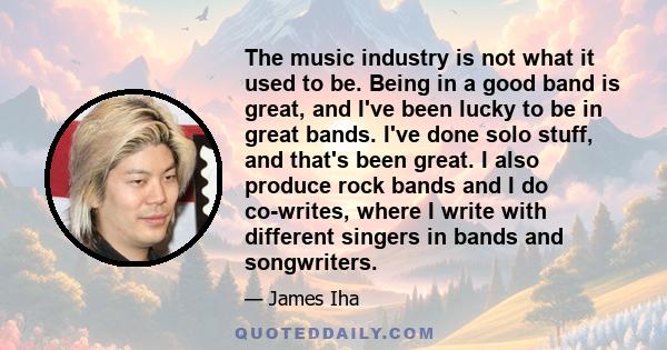 The music industry is not what it used to be. Being in a good band is great, and I've been lucky to be in great bands. I've done solo stuff, and that's been great. I also produce rock bands and I do co-writes, where I