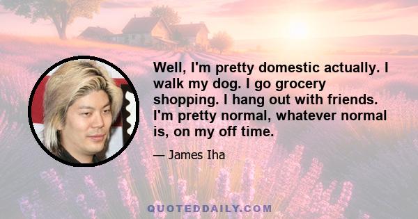 Well, I'm pretty domestic actually. I walk my dog. I go grocery shopping. I hang out with friends. I'm pretty normal, whatever normal is, on my off time.