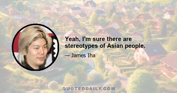 Yeah, I'm sure there are stereotypes of Asian people.