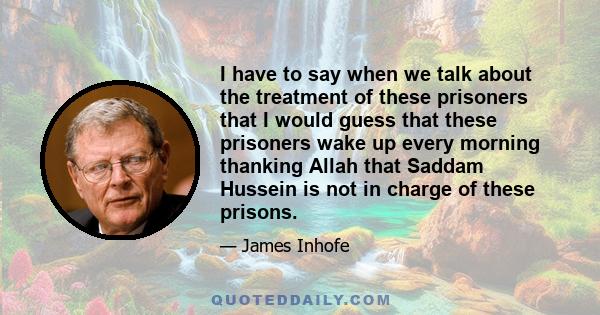 I have to say when we talk about the treatment of these prisoners that I would guess that these prisoners wake up every morning thanking Allah that Saddam Hussein is not in charge of these prisons.