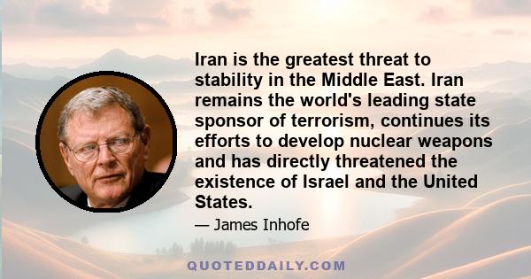 Iran is the greatest threat to stability in the Middle East. Iran remains the world's leading state sponsor of terrorism, continues its efforts to develop nuclear weapons and has directly threatened the existence of