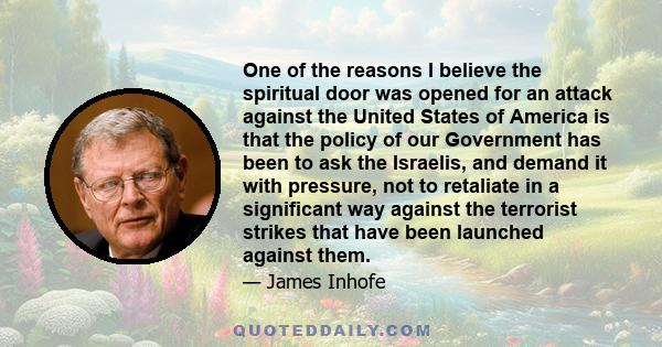 One of the reasons I believe the spiritual door was opened for an attack against the United States of America is that the policy of our Government has been to ask the Israelis, and demand it with pressure, not to