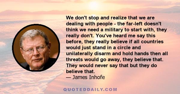 We don't stop and realize that we are dealing with people - the far-left doesn't think we need a military to start with, they really don't. You've heard me say this before, they really believe if all countries would