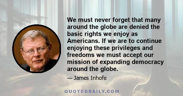 We must never forget that many around the globe are denied the basic rights we enjoy as Americans. If we are to continue enjoying these privileges and freedoms we must accept our mission of expanding democracy around