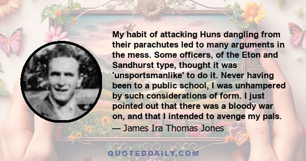 My habit of attacking Huns dangling from their parachutes led to many arguments in the mess. Some officers, of the Eton and Sandhurst type, thought it was 'unsportsmanlike' to do it. Never having been to a public