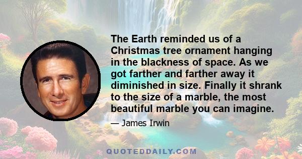 The Earth reminded us of a Christmas tree ornament hanging in the blackness of space. As we got farther and farther away it diminished in size. Finally it shrank to the size of a marble, the most beautiful marble you