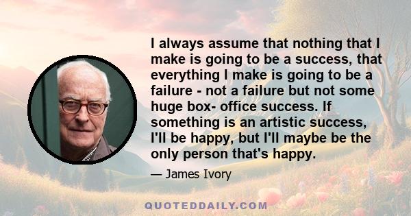 I always assume that nothing that I make is going to be a success, that everything I make is going to be a failure - not a failure but not some huge box- office success. If something is an artistic success, I'll be