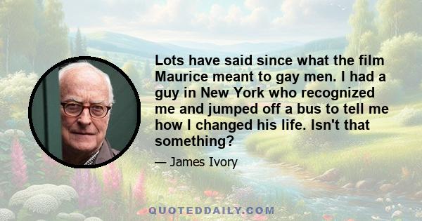 Lots have said since what the film Maurice meant to gay men. I had a guy in New York who recognized me and jumped off a bus to tell me how I changed his life. Isn't that something?