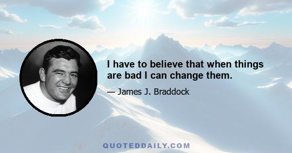 I have to believe that when things are bad I can change them.