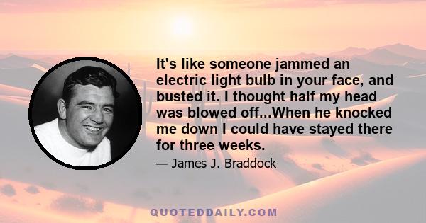 It's like someone jammed an electric light bulb in your face, and busted it. I thought half my head was blowed off...When he knocked me down I could have stayed there for three weeks.