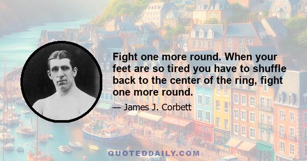 Fight one more round. When your feet are so tired you have to shuffle back to the center of the ring, fight one more round.