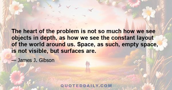 The heart of the problem is not so much how we see objects in depth, as how we see the constant layout of the world around us. Space, as such, empty space, is not visible, but surfaces are.