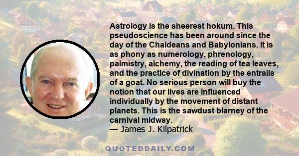 Astrology is the sheerest hokum. This pseudoscience has been around since the day of the Chaldeans and Babylonians. It is as phony as numerology, phrenology, palmistry, alchemy, the reading of tea leaves, and the