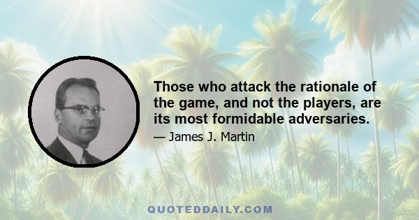 Those who attack the rationale of the game, and not the players, are its most formidable adversaries.