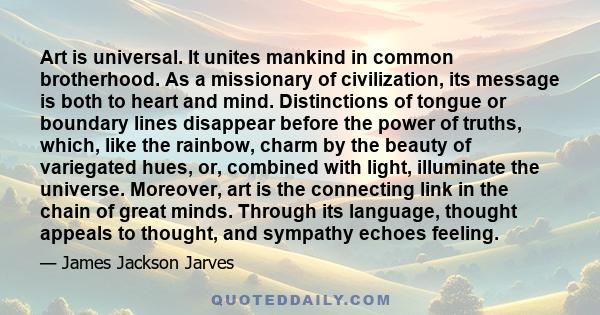 Art is universal. It unites mankind in common brotherhood. As a missionary of civilization, its message is both to heart and mind. Distinctions of tongue or boundary lines disappear before the power of truths, which,