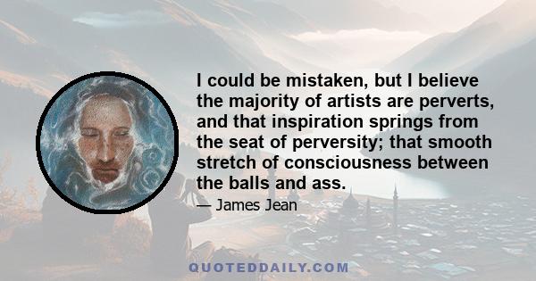 I could be mistaken, but I believe the majority of artists are perverts, and that inspiration springs from the seat of perversity; that smooth stretch of consciousness between the balls and ass.