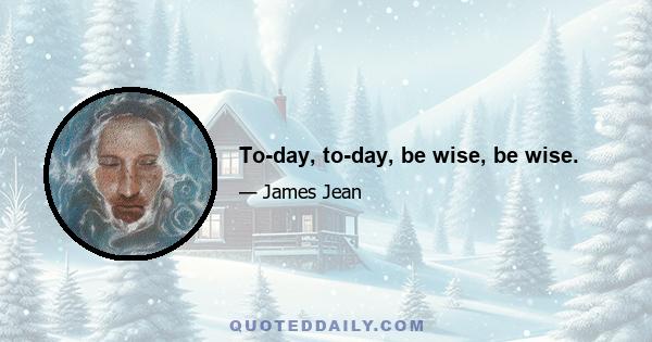 To-day, to-day, be wise, be wise.