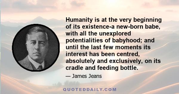 Humanity is at the very beginning of its existence-a new-born babe, with all the unexplored potentialities of babyhood; and until the last few moments its interest has been centred, absolutely and exclusively, on its