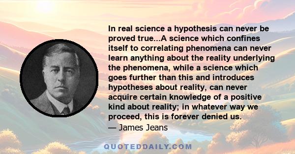 In real science a hypothesis can never be proved true...A science which confines itself to correlating phenomena can never learn anything about the reality underlying the phenomena, while a science which goes further