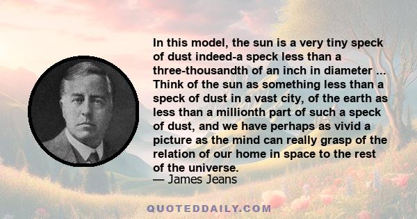 In this model, the sun is a very tiny speck of dust indeed-a speck less than a three-thousandth of an inch in diameter ... Think of the sun as something less than a speck of dust in a vast city, of the earth as less