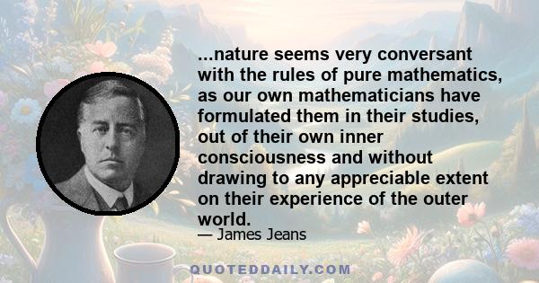 ...nature seems very conversant with the rules of pure mathematics, as our own mathematicians have formulated them in their studies, out of their own inner consciousness and without drawing to any appreciable extent on