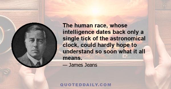 The human race, whose intelligence dates back only a single tick of the astronomical clock, could hardly hope to understand so soon what it all means.