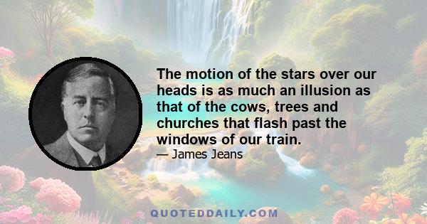 The motion of the stars over our heads is as much an illusion as that of the cows, trees and churches that flash past the windows of our train.