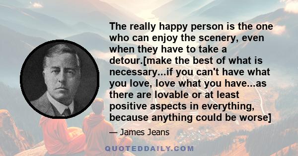 The really happy person is the one who can enjoy the scenery, even when they have to take a detour.[make the best of what is necessary...if you can't have what you love, love what you have...as there are lovable or at