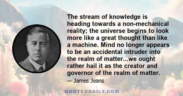 The stream of knowledge is heading towards a non-mechanical reality; the universe begins to look more like a great thought than like a machine. Mind no longer appears to be an accidental intruder into the realm of