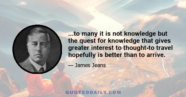 ...to many it is not knowledge but the quest for knowledge that gives greater interest to thought-to travel hopefully is better than to arrive.