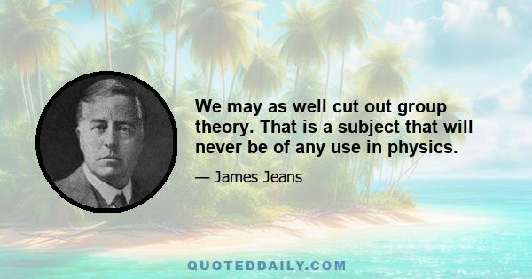 We may as well cut out group theory. That is a subject that will never be of any use in physics.