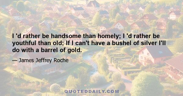 I 'd rather be handsome than homely; I 'd rather be youthful than old; If I can't have a bushel of silver I'll do with a barrel of gold.