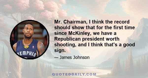 Mr. Chairman, I think the record should show that for the first time since McKinley, we have a Republican president worth shooting, and I think that's a good sign.