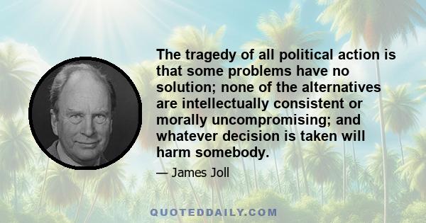 The tragedy of all political action is that some problems have no solution; none of the alternatives are intellectually consistent or morally uncompromising; and whatever decision is taken will harm somebody.