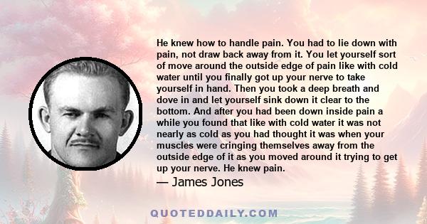 He knew how to handle pain. You had to lie down with pain, not draw back away from it. You let yourself sort of move around the outside edge of pain like with cold water until you finally got up your nerve to take