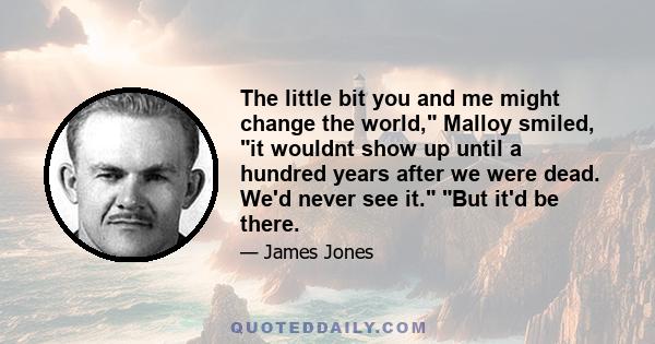 The little bit you and me might change the world, Malloy smiled, it wouldnt show up until a hundred years after we were dead. We'd never see it. But it'd be there.