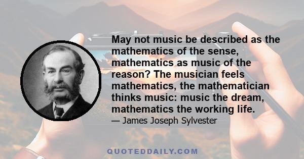 May not music be described as the mathematics of the sense, mathematics as music of the reason? The musician feels mathematics, the mathematician thinks music: music the dream, mathematics the working life.