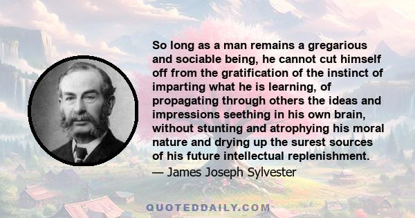 So long as a man remains a gregarious and sociable being, he cannot cut himself off from the gratification of the instinct of imparting what he is learning, of propagating through others the ideas and impressions