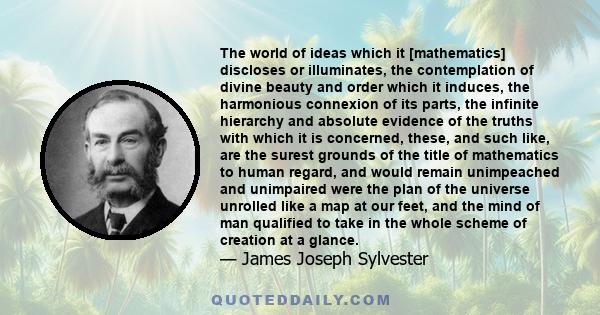 The world of ideas which it [mathematics] discloses or illuminates, the contemplation of divine beauty and order which it induces, the harmonious connexion of its parts, the infinite hierarchy and absolute evidence of