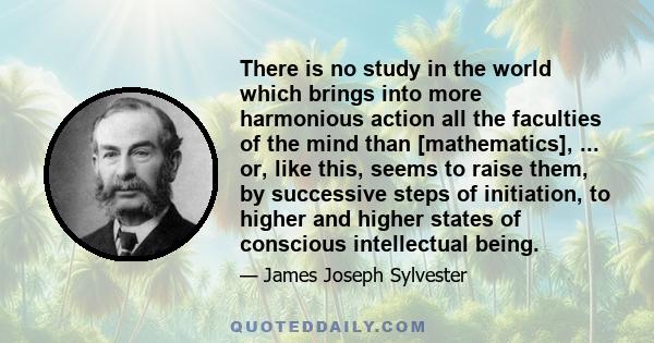 There is no study in the world which brings into more harmonious action all the faculties of the mind than [mathematics], ... or, like this, seems to raise them, by successive steps of initiation, to higher and higher